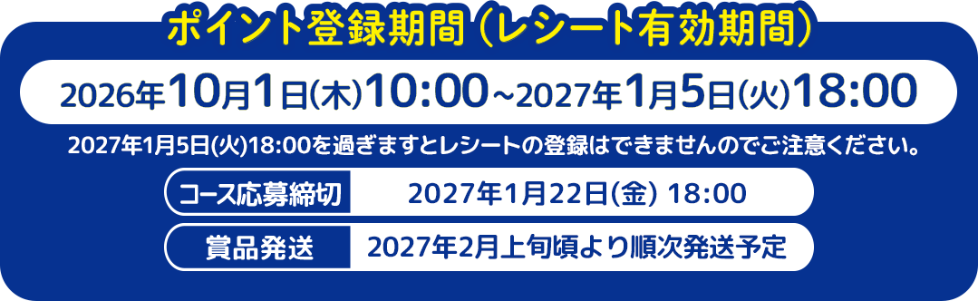 ポイント登録期間（レシート有効期間）2026年10月1日(木)10:00〜2027年1月5日(火)18:00 / 2027年1月5日(火)18:00を過ぎますとレシートの登録はできませんのでご注意ください。 / コース応募締切 2027年1月22日(金) 18:00 / 賞品発送開始 2027年2月上旬頃より順次発送予定