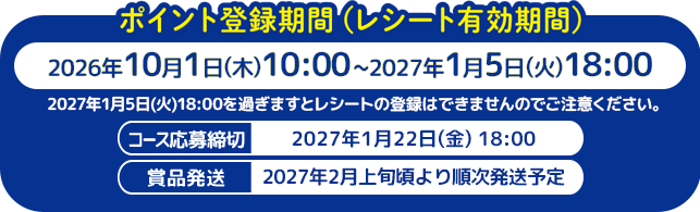 ポイント登録期間（レシート有効期間）2026年10月1日(木)10:00〜2027年1月5日(火)18:00 / 2027年1月5日(火)18:00を過ぎますとレシートの登録はできませんのでご注意ください。 / コース応募締切 2027年1月22日(金) 18:00 / 賞品発送開始 2027年2月上旬頃より順次発送予定