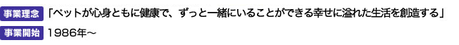 事業理念：「ペットが心身ともに健康で、ずっと一緒にいることができる幸せに溢れた生活を創造する」　開始時期：1986年～