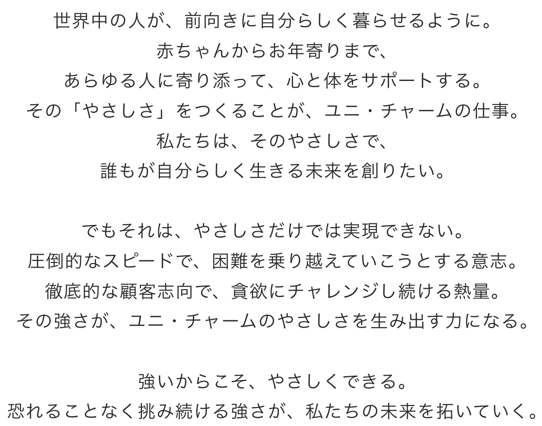 やさしさをつくる、強い人。世界中の人が、前向きに自分らしく暮らせるように。 赤ちゃんからお年寄りまで、 あらゆる人に寄り添って、心と体をサポートする。 その「やさしさ」をつくることが、ユニ・チャームの仕事。 私たちは、そのやさしさで、 誰もが自分らしく生きる未来を創りたい。   でもそれは、やさしさだけでは実現できない。 圧倒的なスピードで、困難を乗り越えていこうとする意志。 徹底的な顧客志向で、貪欲にチャレンジし続ける熱量。 その強さが、ユニ・チャームのやさしさを生み出す力になる。  強いからこそ、やさしくできる。 恐れることなく挑み続ける強さが、私たちの未来を拓いていく。