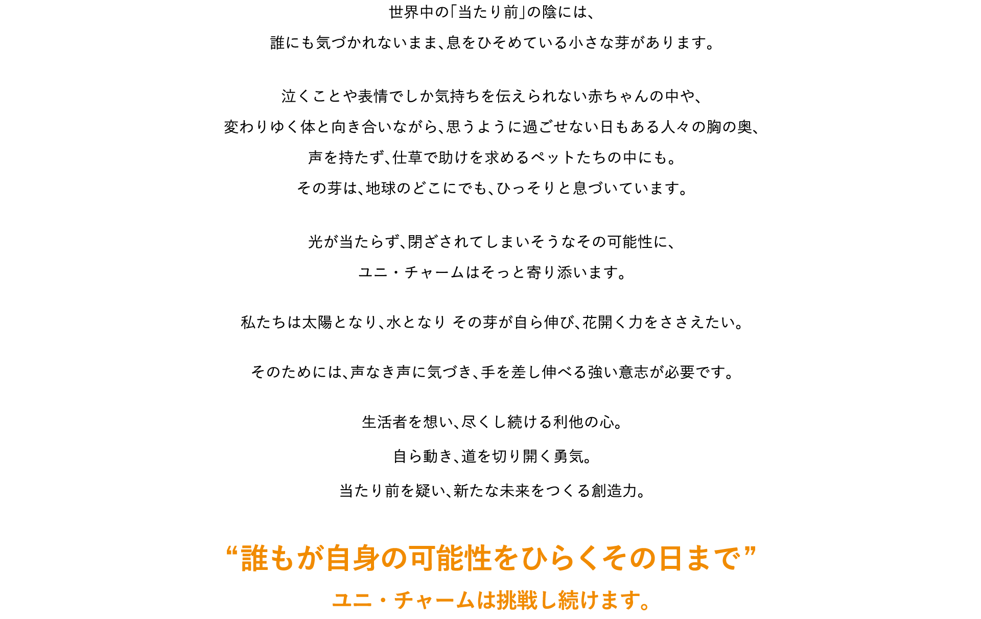 世界中の「当たり前」の陰には、誰にも気づかれないまま、息をひそめている小さな芽があります。泣くことや表情でしか気持ちを伝えられない赤ちゃんの中や、変わりゆく体と向き合いながら、思うように過ごせない日もある人々の胸の奥、声を持たず、仕草で助けを求めるペットたちの中にも。その芽は、地球のどこにでも、ひっそりと息づいています。光が当たらず、閉ざされてしまいそうなその可能性に、ユニ・チャームはそっと寄り添います。私たちは太陽となり、水となりその芽が自ら伸び、花開く力をささえたい。そのためには、声なき声に気づき、手を差し伸べる強い意志が必要です。生活者を想い、尽くし続ける利他の心。自ら動き、道を切り開く勇気。当たり前を疑い、新たな未来をつくる創造力。 &ldquo;誰もが自身の可能性をひらくその日まで&rdquo; ユニ・チャームは挑戦し続けます。
