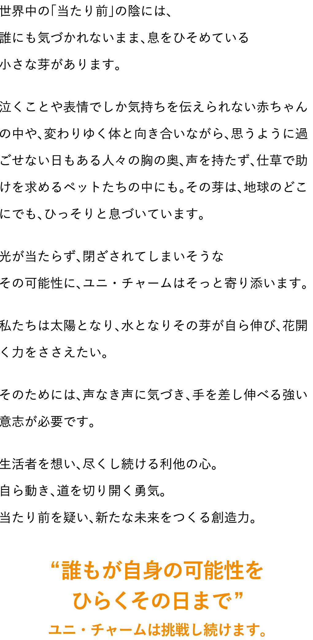 世界中の「当たり前」の陰には、誰にも気づかれないまま、息をひそめている小さな芽があります。泣くことや表情でしか気持ちを伝えられない赤ちゃんの中や、変わりゆく体と向き合いながら、思うように過ごせない日もある人々の胸の奥、声を持たず、仕草で助けを求めるペットたちの中にも。その芽は、地球のどこにでも、ひっそりと息づいています。光が当たらず、閉ざされてしまいそうなその可能性に、ユニ・チャームはそっと寄り添います。私たちは太陽となり、水となりその芽が自ら伸び、花開く力をささえたい。そのためには、声なき声に気づき、手を差し伸べる強い意志が必要です。生活者を想い、尽くし続ける利他の心。自ら動き、道を切り開く勇気。当たり前を疑い、新たな未来をつくる創造力。 &ldquo;誰もが自身の可能性をひらくその日まで&rdquo; ユニ・チャームは挑戦し続けます。