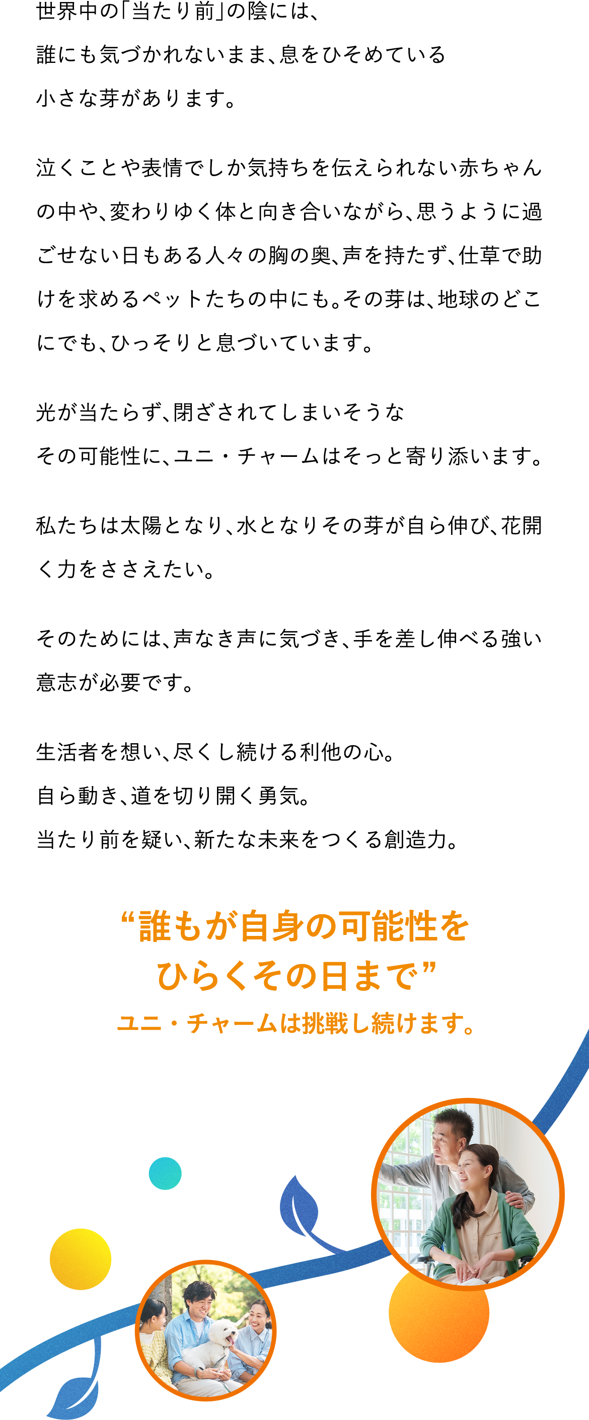 世界中の「当たり前」の陰には、誰にも気づかれないまま、息をひそめている小さな芽があります。泣くことや表情でしか気持ちを伝えられない赤ちゃんの中や、変わりゆく体と向き合いながら、思うように過ごせない日もある人々の胸の奥、声を持たず、仕草で助けを求めるペットたちの中にも。その芽は、地球のどこにでも、ひっそりと息づいています。光が当たらず、閉ざされてしまいそうなその可能性に、ユニ・チャームはそっと寄り添います。私たちは太陽となり、水となりその芽が自ら伸び、花開く力をささえたい。そのためには、声なき声に気づき、手を差し伸べる強い意志が必要です。生活者を想い、尽くし続ける利他の心。自ら動き、道を切り開く勇気。当たり前を疑い、新たな未来をつくる創造力。 &ldquo;誰もが自身の可能性をひらくその日まで&rdquo; ユニ・チャームは挑戦し続けます。